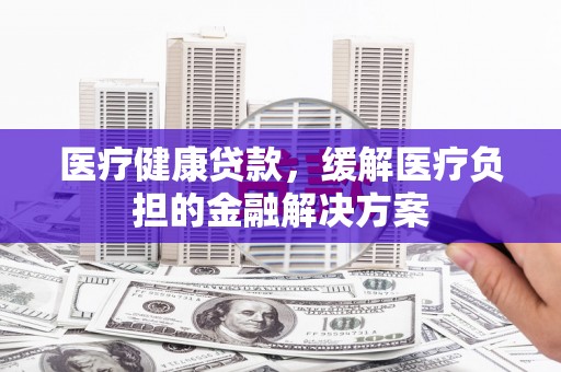 南平医疗健康贷款，缓解医疗负担的金融解决方案