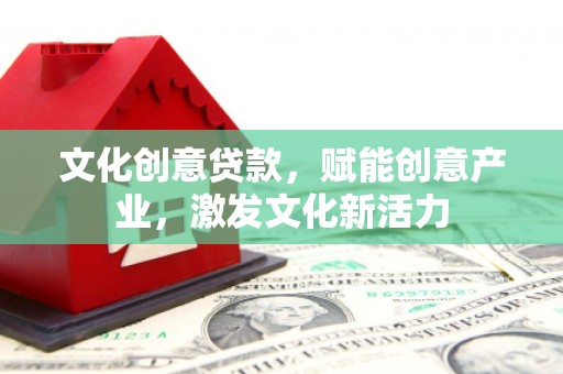 南平文化创意贷款，赋能创意产业，激发文化新活力