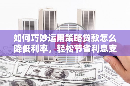 南平如何巧妙运用策略贷款怎么降低利率，轻松节省利息支出