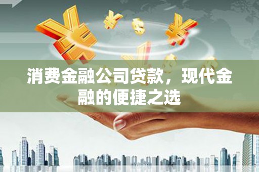南平消费金融公司贷款，现代金融的便捷之选