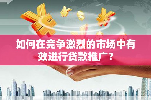 南平如何在竞争激烈的市场中有效进行贷款推广？