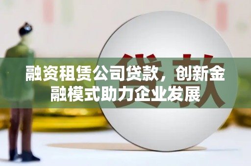 南平融资租赁公司贷款，创新金融模式助力企业发展
