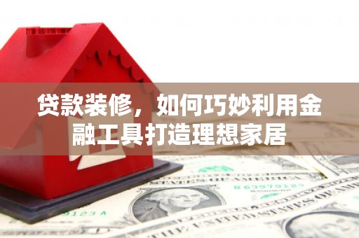 南平贷款装修，如何巧妙利用金融工具打造理想家居