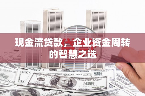 南平现金流贷款，企业资金周转的智慧之选