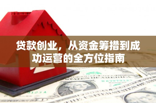 南平贷款创业，从资金筹措到成功运营的全方位指南