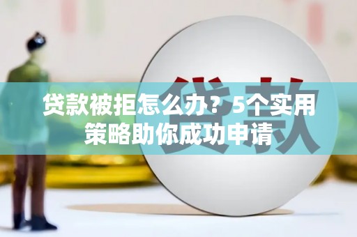 南平贷款被拒怎么办？5个实用策略助你成功申请