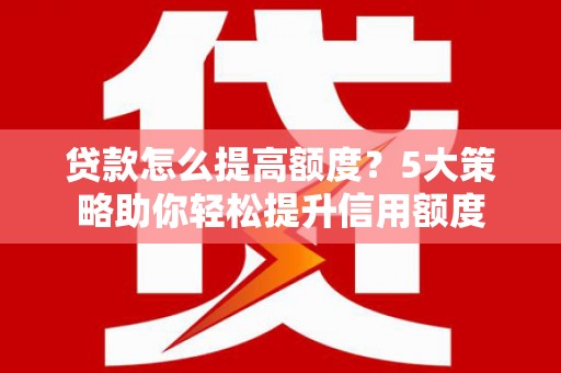 南平贷款怎么提高额度？5大策略助你轻松提升信用额度