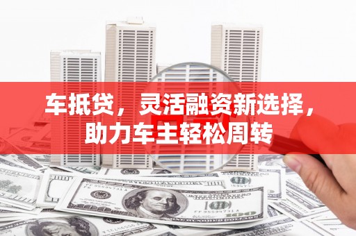 南平车抵贷，灵活融资新选择，助力车主轻松周转