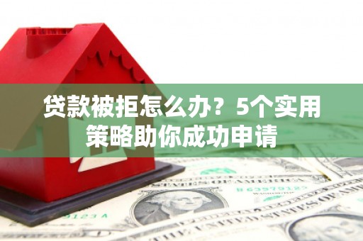 南平贷款被拒怎么办？5个实用策略助你成功申请
