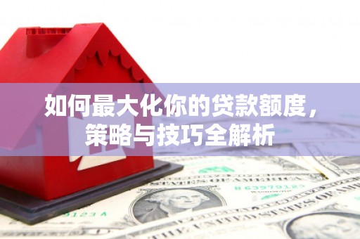 南平如何最大化你的贷款额度，策略与技巧全解析