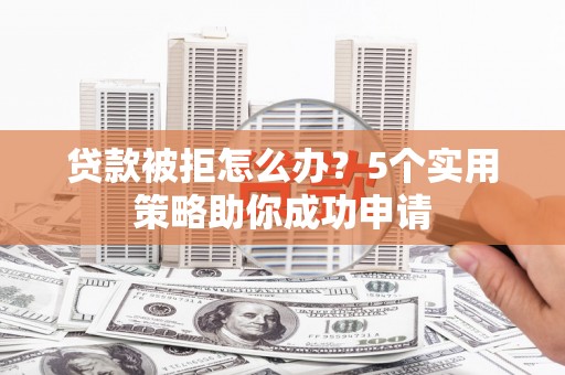 南平贷款被拒怎么办？5个实用策略助你成功申请